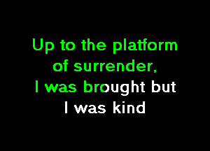 Up to the platform
of surrender,

I was brought but
I was kind