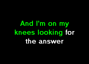 And I'm on my

knees looking for
the answer