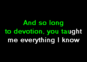 And so long

to devotion, you taught
me everything I know