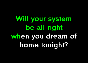 Will your system
be all right

when you dream of
home tonight?