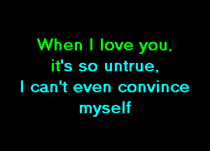 When I love you,
it's so untrue,

I can't even convince
myself