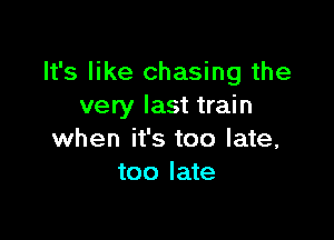 It's like chasing the
very last train

when it's too late,
too late