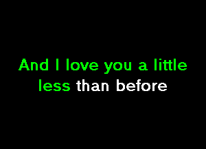 And I love you a little

less than before