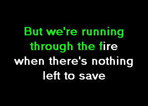 But we're running
through the fire

when there's nothing
left to save