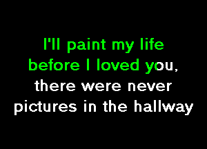 I'll paint my life
before I loved you,

there were never
pictures in the hallway