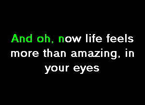 And oh. now life feels

more than amazing, in
your eyes