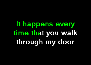 It happens every

time that you walk
through my door