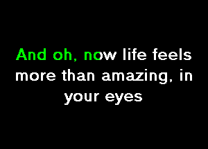 And oh. now life feels

more than amazing, in
your eyes