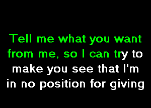 Tell me what you want
from me, so I can try to
make you see that I'm
in no position for giving