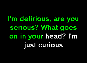 I'm delirious, are you
serious? What goes

on in your head? I'm
just curious