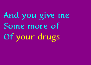And you give me
Some more of

Of your drugs