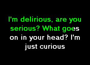 I'm delirious, are you
serious? What goes

on in your head? I'm
just curious