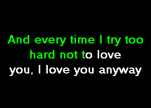 And every time I try too

hard not to love
you, I love you anyway