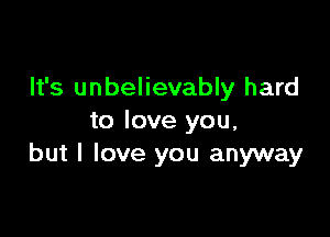It's unbelievably hard

to love you,
but I love you anyway