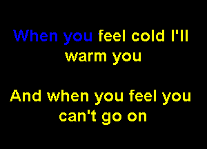 When you feel cold I'll
warm you

And when you feel you
can't go on