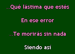 ..Quelx lastima que esteis

En ese error

..Te morire'as sin nada

Siendo asi