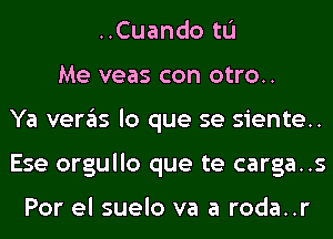 ..Cuando tL'I
Me veas con otro..
Ya veras lo que se siente..
Ese orgullo que te carga..s

Por el suelo va a roda..r