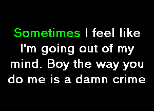 Sometimes I feel like
I'm going out of my
mind. Boy the way you
do me is a damn crime