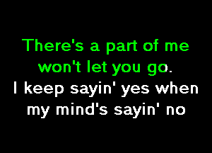 There's a part of me
won't let you go.

I keep sayin' yes when
my mind's sayin' no