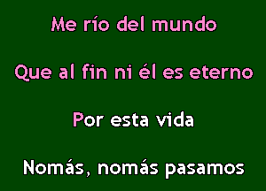 Me rio del mundo
Que al fin m' (el es eterno

Por esta Vida

Nomas, nomas pasamos