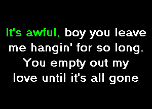 It's awful, boy you leave
me hangin' for so long.
You empty out my
love until it's all gone