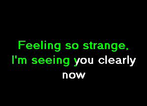 Feeling so strange,

I'm seeing you clearly
now