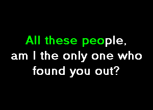 All these people,

am I the only one who
found you out?