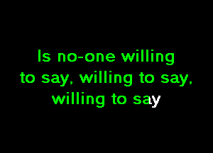 ls no-one willing

to say, willing to say,
willing to say