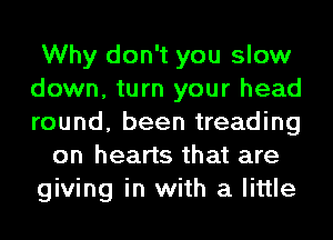 Why don't you slow
down, turn your head
round, been treading

on hearts that are
giving in with a little