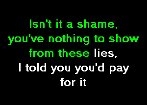 Isn't it a shame,
you've nothing to show

from these lies,
I told you you'd pay
for it