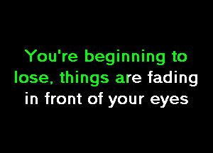 You're beginning to

lose, things are fading
in front of your eyes