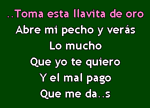 ..Toma esta llavita de oro
Abre mi pecho y vergis
Lo mucho

Que yo te quiero
Yel mal pago
Que me da..s