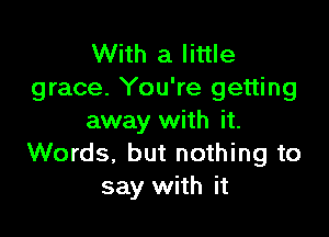 With a little
grace. You're getting

away with it.
Words, but nothing to
say with it