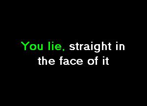 You lie. straight in

the face of it