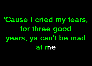 'Cause I cried my tears,
for th ree good

years, ya can't be mad
at me