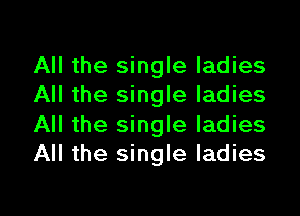 All the single ladies
All the single ladies
All the single ladies
All the single ladies