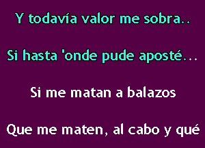 Y todavia valor me sobra..
Si hasta 'onde pude aposte'...
Si me matan a balazos

Que me maten, al cabo y que'