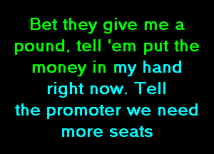 Bet they give me a
pound, tell 'em put the
money in my hand
right now. Tell
the promoter we need
more seats