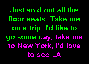 Just sold out all the
floor seats. Take me
on a trip, I'd like to
go some day, take me
to New York, I'd love
to see LA