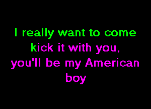 I really want to come
kick it with you,

you'll be my American
boy