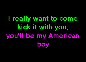 I really want to come
kick it with you,

you'll be my American
boy