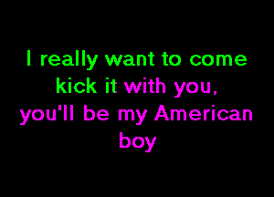 I really want to come
kick it with you,

you'll be my American
boy