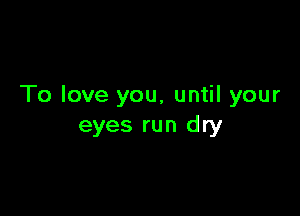 To love you, until your

eyes run dry