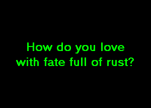 How do you love

with fate full of rust?