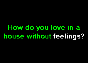 How do you love in a

house without feelings?