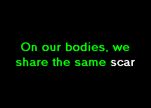 On our bodies, we

share the same scar