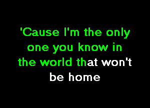 'Cause I'm the only
one you know in

the world that won't
be home