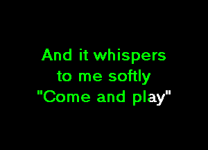And it whispers

to me softly
Come and play