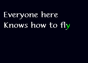 Everyone here
Knows how to fly