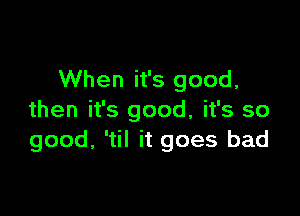 When it's good,

then it's good, it's so
good, 'til it goes bad